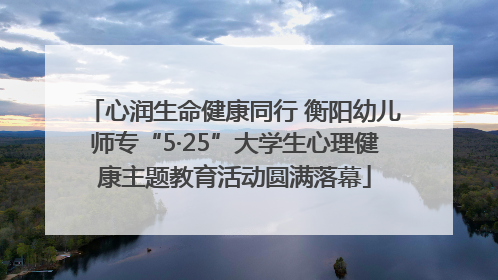 心润生命健康同行 衡阳幼儿师专“5·25”大学生心理健康主题教育活动圆满落幕