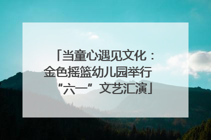 当童心遇见文化：金色摇篮幼儿园举行“六一”文艺汇演