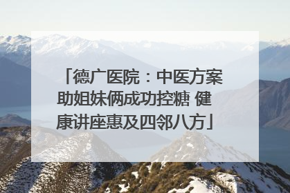 德广医院：中医方案助姐妹俩成功控糖 健康讲座惠及四邻八方