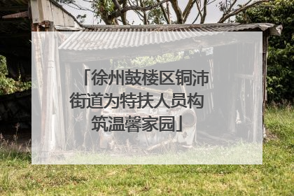 徐州鼓楼区铜沛街道为特扶人员构筑温馨家园