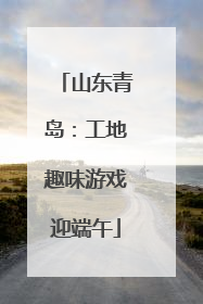 山东青岛：工地趣味游戏迎端午