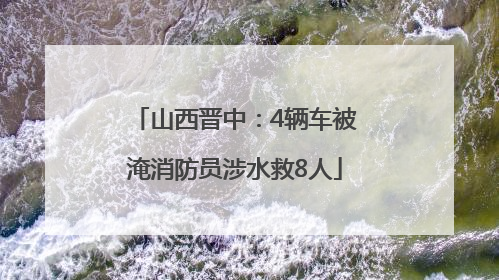 山西晋中：4辆车被淹消防员涉水救8人