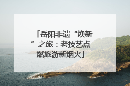 岳阳非遗“焕新”之旅：老技艺点燃旅游新烟火