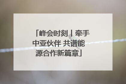 峰会时刻丨牵手中亚伙伴 共谱能源合作新篇章
