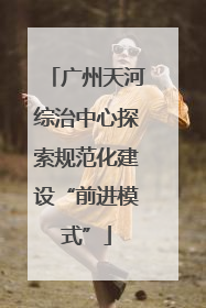 广州天河综治中心探索规范化建设“前进模式”