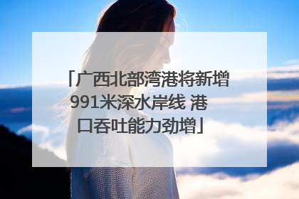 广西北部湾港将新增991米深水岸线 港口吞吐能力劲增