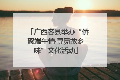 广西容县举办“侨聚端午情·寻觅故乡味”文化活动