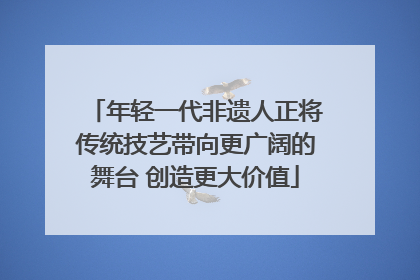 年轻一代非遗人正将传统技艺带向更广阔的舞台 创造更大价值
