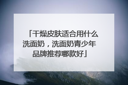 干燥皮肤适合用什么洗面奶，洗面奶青少年品牌推荐哪款好