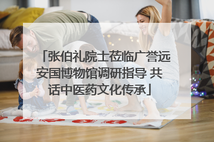 张伯礼院士莅临广誉远安国博物馆调研指导 共话中医药文化传承