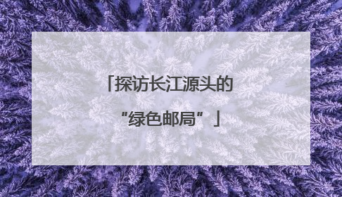 探访长江源头的“绿色邮局”