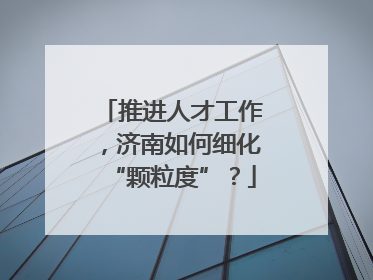 推进人才工作，济南如何细化“颗粒度”？