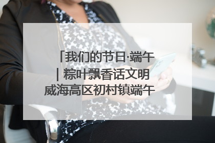 我们的节日·端午｜粽叶飘香话文明 威海高区初村镇端午系列活动亮点纷呈