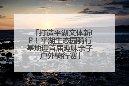 打造平湖文体新IP！平湖生态园骑行基地迎首届趣味亲子户外骑行赛