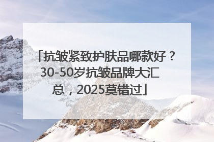 抗皱紧致护肤品哪款好？30-50岁抗皱品牌大汇总，2025莫错过