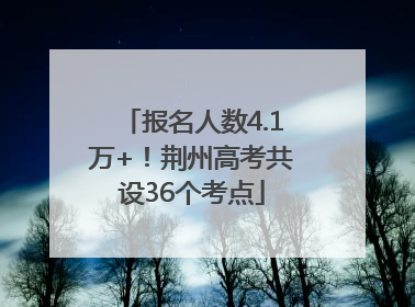 报名人数4.1万+！荆州高考共设36个考点