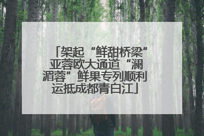 架起“鲜甜桥梁” 亚蓉欧大通道“澜湄蓉”鲜果专列顺利运抵成都青白江