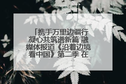 携手万里边疆行 凝心共筑谱新篇 融媒体报道《沿着边境看中国》第二季 在广西东兴正式启动