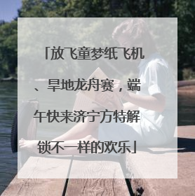 放飞童梦纸飞机、旱地龙舟赛，端午快来济宁方特解锁不一样的欢乐