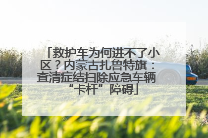 救护车为何进不了小区？内蒙古扎鲁特旗：查清症结扫除应急车辆“卡杆”障碍