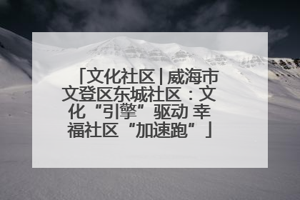 文化社区│威海市文登区东城社区：文化“引擎”驱动 幸福社区“加速跑”