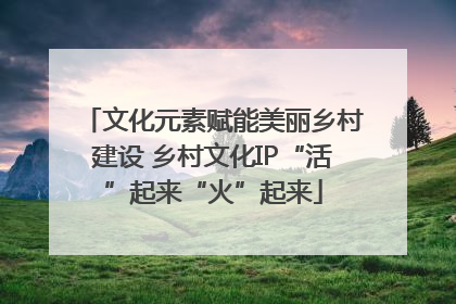 文化元素赋能美丽乡村建设 乡村文化IP“活”起来“火”起来