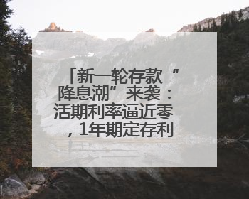新一轮存款“降息潮”来袭：活期利率逼近零，1年期定存利率跌破1%