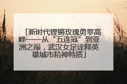 新时代铿锵玫瑰勇攀高峰——从“五连冠”到亚洲之巅，武汉女足诠释英雄城市精神特质