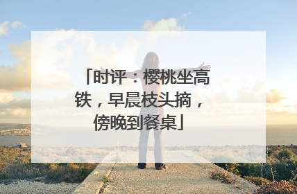 时评：樱桃坐高铁，早晨枝头摘，傍晚到餐桌