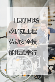 昆明机场改扩建工程劳动安全技能比武举行