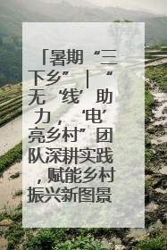 暑期“三下乡”｜“无‘线’助力，‘电’亮乡村”团队深耕实践，赋能乡村振兴新图景
