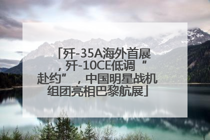 歼-35A海外首展，歼-10CE低调“赴约”，中国明星战机组团亮相巴黎航展