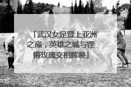 武汉女足登上亚洲之巅，英雄之城与铿锵玫瑰交相辉映