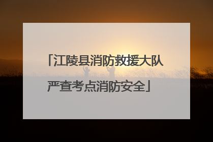 江陵县消防救援大队严查考点消防安全