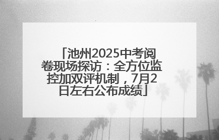 池州2025中考阅卷现场探访：全方位监控加双评机制，7月2日左右公布成绩