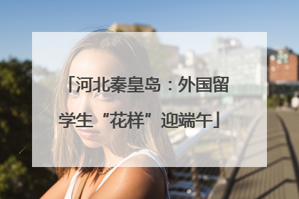 河北秦皇岛：外国留学生“花样”迎端午