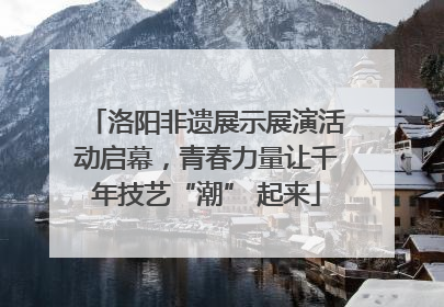 洛阳非遗展示展演活动启幕，青春力量让千年技艺“潮” 起来