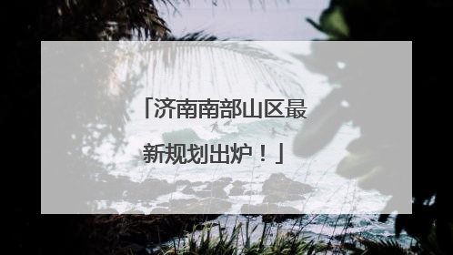 济南南部山区最新规划出炉！