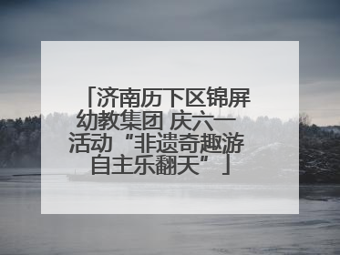 济南历下区锦屏幼教集团 庆六一活动“非遗奇趣游 自主乐翻天”
