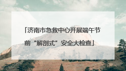 济南市急救中心开展端午节前“解剖式”安全大检查