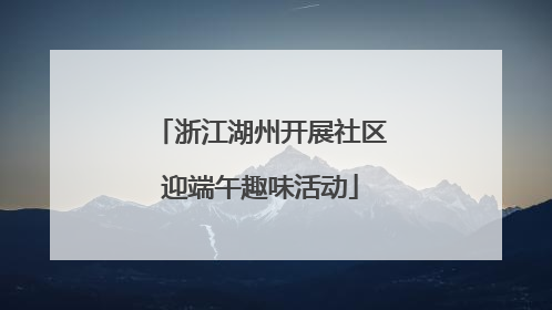 浙江湖州开展社区迎端午趣味活动