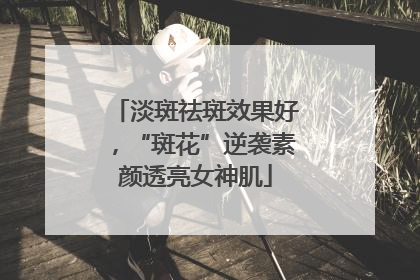 淡斑祛斑效果好，“斑花”逆袭素颜透亮女神肌