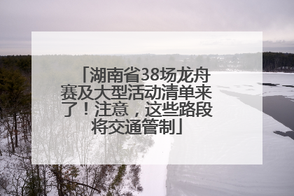 湖南省38场龙舟赛及大型活动清单来了！注意，这些路段将交通管制