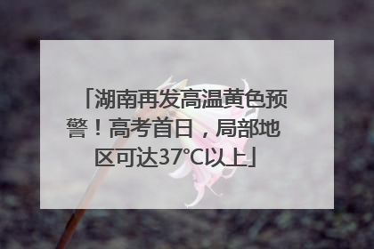 湖南再发高温黄色预警！高考首日，局部地区可达37℃以上