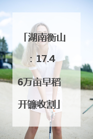 湖南衡山：17.46万亩早稻开镰收割