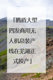 腾盾大型四发商用无人机总装产线在芜湖正式投产