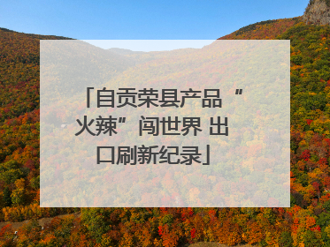 自贡荣县产品“火辣”闯世界 出口刷新纪录