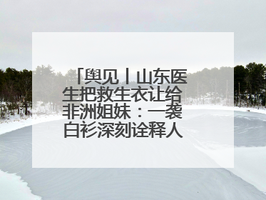 舆见丨山东医生把救生衣让给非洲姐妹：一袭白衫深刻诠释人类命运共同体