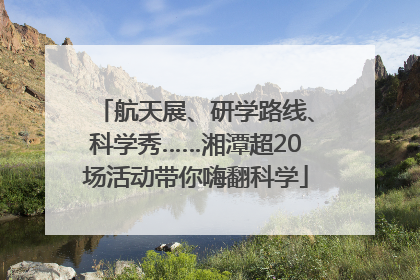 航天展、研学路线、科学秀……湘潭超20场活动带你嗨翻科学
