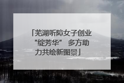 芜湖听障女子创业“绽芳华” 多方助力共绘新图景